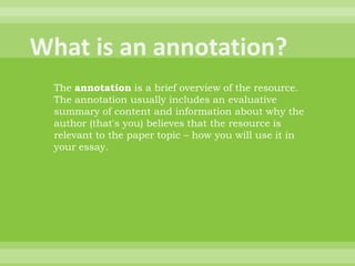 What is an annotation?The annotation is a brief overview of the resource. The annotation usually includes an evaluative summary of content and information about why the author (that's you) believes that the resource is relevant to the paper topic – how you will use it in your essay. 