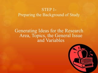 STEP 1-
Preparing the Background of Study
Generating Ideas for the Research
Area, Topics, the General Issue
and Variables
 
