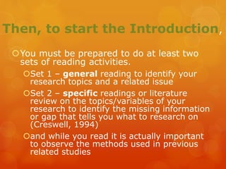 Then, to start the Introduction,
You must be prepared to do at least two
sets of reading activities.
Set 1 – general reading to identify your
research topics and a related issue
Set 2 – specific readings or literature
review on the topics/variables of your
research to identify the missing information
or gap that tells you what to research on
(Creswell, 1994)
and while you read it is actually important
to observe the methods used in previous
related studies
 