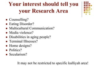 Your interest should tell you
your Research Area
 Counselling?
 Eating Disorder?
 Multicultural Communication?
 Media violence?
 Disabilities in aging people?
 Terminal Illnesses?
 Home designs?
 Politics?
 Secularism?
It may not be restricted to specific kulliyah area!
 