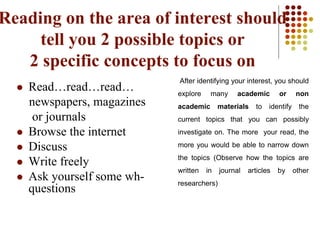 Reading on the area of interest should
tell you 2 possible topics or
2 specific concepts to focus on
After identifying your interest, you should
explore many academic or non
academic materials to identify the
current topics that you can possibly
investigate on. The more your read, the
more you would be able to narrow down
the topics (Observe how the topics are
written in journal articles by other
researchers)
 Read…read…read…
newspapers, magazines
or journals
 Browse the internet
 Discuss
 Write freely
 Ask yourself some wh-
questions
 