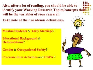 Also, after a lot of reading, you should be able to
identify your Working Research Topics/concepts that
will be the variables of your research.
Take note of their academic definitions.
Muslim Students & Early Marriage?
Educational Background &
Deforestations?
Gender & Occupational Safety?
Co-curriculum Activities and CGPA ?
 