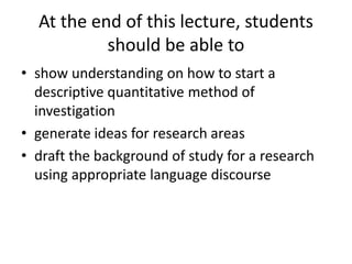 At the end of this lecture, students
should be able to
• show understanding on how to start a
descriptive quantitative method of
investigation
• generate ideas for research areas
• draft the background of study for a research
using appropriate language discourse
 