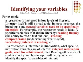 Identifying your variables
http://korbedpsych.com/R02Variables.html
For example,
a researcher is interested in low levels of literacy.
Literacy itself is still a broad topic. In most instances, the
broad topic and general variables need to be specifically
identified. For example, the researcher needs to identify
specific variables that define literacy: reading fluency
(the ability to read a text out loud), reading
comprehension (understanding what is read),
vocabulary, interest in reading, etc.
If a researcher is interested in motivation, what specific
motivation variables are of interest: external motivation,
goals, need for achievement, etc? Reading other research
studies about your chosen topic will help you better
identify the specific variables of interest.
 