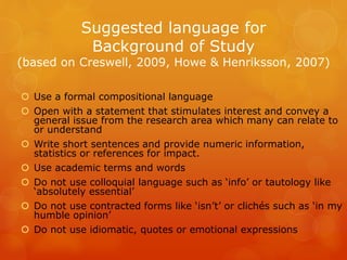 Suggested language for
Background of Study
(based on Creswell, 2009, Howe & Henriksson, 2007)
 Use a formal compositional language
 Open with a statement that stimulates interest and convey a
general issue from the research area which many can relate to
or understand
 Write short sentences and provide numeric information,
statistics or references for impact.
 Use academic terms and words
 Do not use colloquial language such as ‘info’ or tautology like
‘absolutely essential’
 Do not use contracted forms like ‘isn’t’ or clichés such as ‘in my
humble opinion’
 Do not use idiomatic, quotes or emotional expressions
 