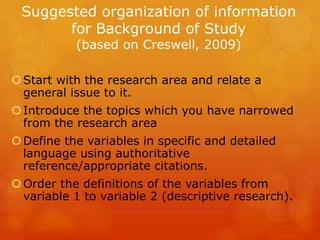 Suggested organization of information
for Background of Study
(based on Creswell, 2009)
Start with the research area and relate a
general issue to it.
Introduce the topics which you have narrowed
from the research area
Define the variables in specific and detailed
language using authoritative
reference/appropriate citations.
Order the definitions of the variables from
variable 1 to variable 2 (descriptive research).
 