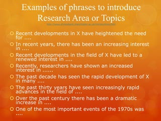 Examples of phrases to introduce
Research Area or Topicshttp://www.phrasebank.manchester.ac.uk/introductions.htm
 Recent developments in X have heightened the need
for ....
 In recent years, there has been an increasing interest
in ....
 Recent developments in the field of X have led to a
renewed interest in ....
 Recently, researchers have shown an increased
interest in ......
 The past decade has seen the rapid development of X
in many ....
 The past thirty years have seen increasingly rapid
advances in the field of ....
 Over the past century there has been a dramatic
increase in ....
 One of the most important events of the 1970s was
....
 