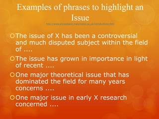 Examples of phrases to highlight an
Issuehttp://www.phrasebank.manchester.ac.uk/introductions.htm
The issue of X has been a controversial
and much disputed subject within the field
of ....
The issue has grown in importance in light
of recent ....
One major theoretical issue that has
dominated the field for many years
concerns ....
One major issue in early X research
concerned ....
 