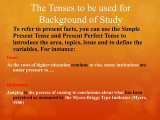 The Tenses to be used for
Background of Study
To refer to present facts, you can use the Simple
Present Tense and Present Perfect Tense to
introduce the area, topics, issue and to define the
variables. For instance:
Issue:
As the costs of higher education continue to rise, many institutions are
under pressure to….
Definition:
Judging is the process of coming to conclusions about what has been
perceived as measured by the Myers-Briggs Type Indicator (Myers,
1980)
 