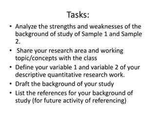 Tasks:
• Analyze the strengths and weaknesses of the
background of study of Sample 1 and Sample
2.
• Share your research area and working
topic/concepts with the class
• Define your variable 1 and variable 2 of your
descriptive quantitative research work.
• Draft the background of your study
• List the references for your background of
study (for future activity of referencing)
 