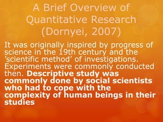 A Brief Overview of
Quantitative Research
(Dornyei, 2007)
It was originally inspired by progress of
science in the 19th century and the
’scientific method’ of investigations.
Experiments were commonly conducted
then. Descriptive study was
commonly done by social scientists
who had to cope with the
complexity of human beings in their
studies
 