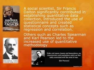 A social scientist, Sir Francis
Dalton significantly contributed in
establishing quantitative data
collection, introduced the use of
questionnaire and created
statistical concepts such as
regression and correlation.
Others such as Charles Spearman
and Karl Pearson led to the
increased use of quantitative
methodology
 