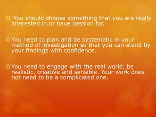  You should choose something that you are really
interested in or have passion for.
You need to plan and be systematic in your
method of investigation so that you can stand by
your findings with confidence.
You need to engage with the real world, be
realistic, creative and sensible. Your work does
not need to be a complicated one.
 