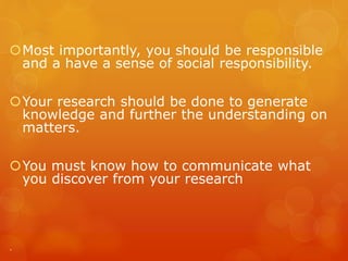 Most importantly, you should be responsible
and a have a sense of social responsibility.
Your research should be done to generate
knowledge and further the understanding on
matters.
You must know how to communicate what
you discover from your research
.
 