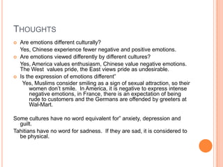 Thoughts	Are emotions different culturally?	Yes, Chinese experience fewer negative and positive emotions.Are emotions viewed differently by different cultures?	Yes, America values enthusiasm, Chinese value negative emotions.  The West  values pride, the East views pride as undesirable.Is the expression of emotions different”Yes, Muslims consider smiling as a sign of sexual attraction, so their women don’t smile.  In America, it is negative to express intense negative emotions, in France, there is an expectation of being rude to customers and the Germans are offended by greeters at Wal-Mart. Some cultures have no word equivalent for” anxiety, depression and guilt.Tahitians have no word for sadness.  If they are sad, it is considered to be physical.