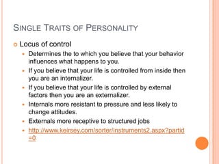 Single Traits of PersonalityLocus of controlDetermines the to which you believe that your behavior influences what happens to you.If you believe that your life is controlled from inside then you are an internalizer.If you believe that your life is controlled by external factors then you are an externalizer.Internals more resistant to pressure and less likely to change attitudes.Externals more receptive to structured jobshttp://www.keirsey.com/sorter/instruments2.aspx?partid=0