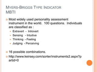 Myers-Briggs Type IndicatorMBTIMost widely used personality assessment instrument in the world.  100 questions.  Individuals are classified as :Extravert  -  IntrovertSensing   - IntuitiveThinking  - FeelingJudging  - Perceiving16 possible combinations.http://www.keirsey.com/sorter/instruments2.aspx?partid=0