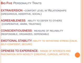 Big Five Personality TraitsEXTRAVERSION –comfort level w/ Relationships (gregarious, assertive, social)AGREEABLENESS:  ability to defer to others (cooperative, warm, trusting)CONSCIENTIOUSNESS:  measure of reliability (responsible, organized, dependableEMOTIONAL STABILITY: ability to withstand stress (calm, self-confident, secure)OPENESS TO EXPERIENCE:  range of interests and fascination with novelty (creative, curious, artistic.