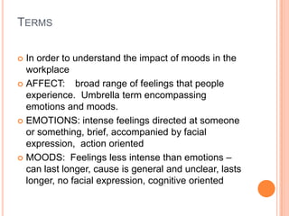 TermsIn order to understand the impact of moods in the workplaceAFFECT:  	broad range of feelings that people experience.  Umbrella term encompassing emotions and moods.EMOTIONS: intense feelings directed at someone or something, brief, accompanied by facial expression,  action orientedMOODS:  Feelings less intense than emotions – can last longer, cause is general and unclear, lasts longer, no facial expression, cognitive oriented