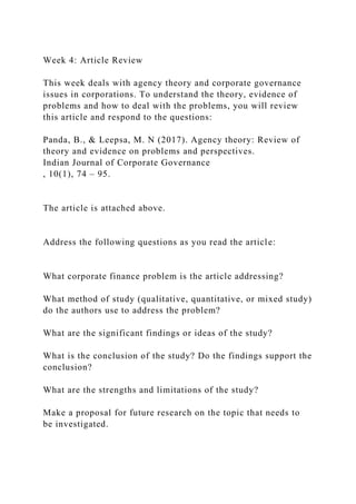 Week 4: Article Review
This week deals with agency theory and corporate governance
issues in corporations. To understand the theory, evidence of
problems and how to deal with the problems, you will review
this article and respond to the questions:
Panda, B., & Leepsa, M. N (2017). Agency theory: Review of
theory and evidence on problems and perspectives.
Indian Journal of Corporate Governance
, 10(1), 74 – 95.
The article is attached above.
Address the following questions as you read the article:
What corporate finance problem is the article addressing?
What method of study (qualitative, quantitative, or mixed study)
do the authors use to address the problem?
What are the significant findings or ideas of the study?
What is the conclusion of the study? Do the findings support the
conclusion?
What are the strengths and limitations of the study?
Make a proposal for future research on the topic that needs to
be investigated.
 