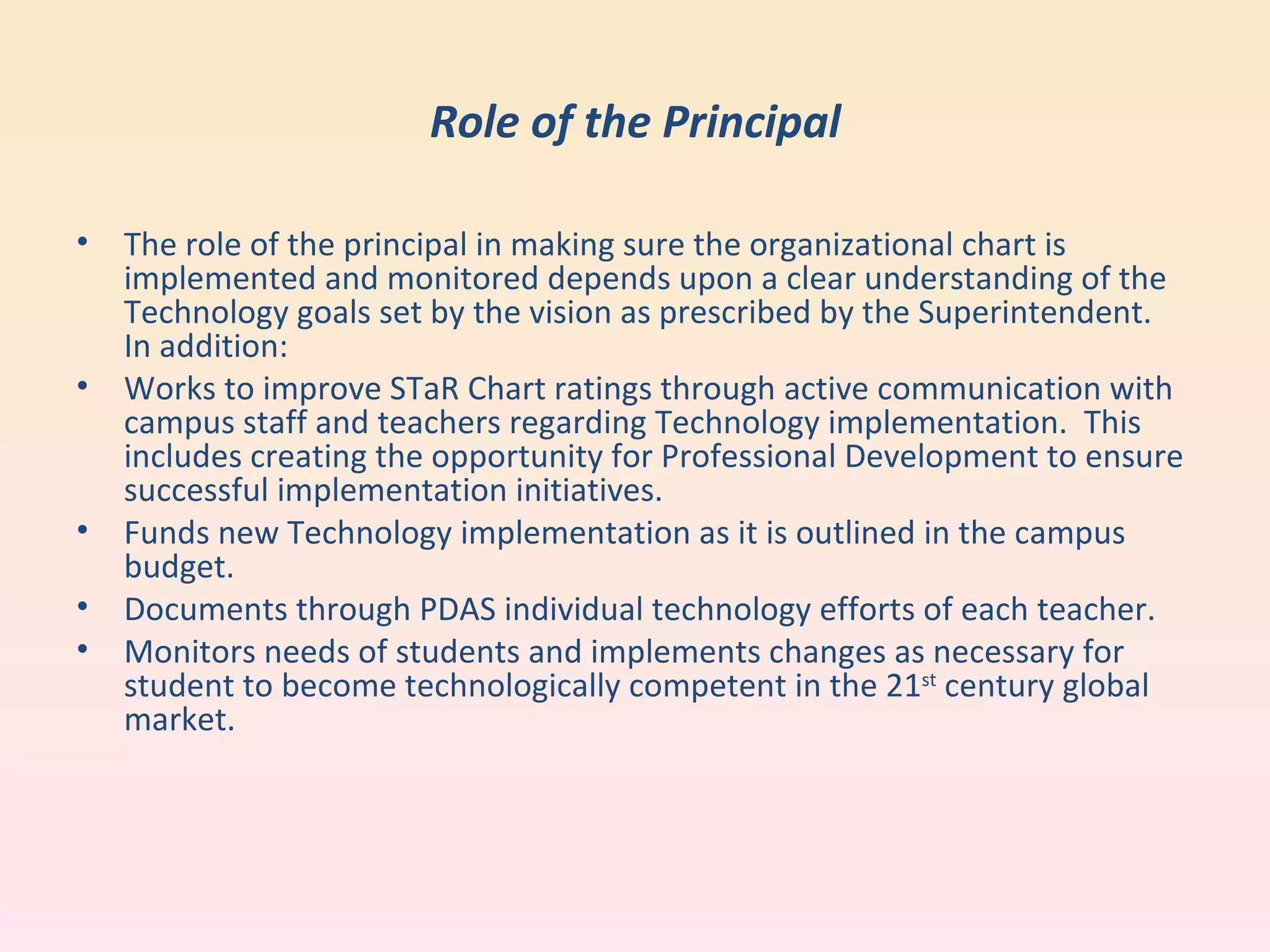 Role of the Principal The role of the principal in making sure the organizational chart is implemented and monitored depends upon a clear understanding of the Technology goals set by the vision as prescribed by the Superintendent.  In addition: Works to improve STaR Chart ratings through active communication with campus staff and teachers regarding Technology implementation.  This includes creating the opportunity for Professional Development to ensure successful implementation initiatives. Funds new Technology implementation as it is outlined in the campus budget. Documents through PDAS individual technology efforts of each teacher.  Monitors needs of students and implements changes as necessary for student to become technologically competent in the 21 st  century global market. 
