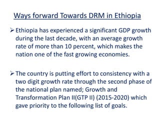 Ways forward Towards DRM in Ethiopia
Ethiopia has experienced a significant GDP growth
during the last decade, with an average growth
rate of more than 10 percent, which makes the
nation one of the fast growing economies.
The country is putting effort to consistency with a
two digit growth rate through the second phase of
the national plan named; Growth and
Transformation Plan II(GTP II) (2015-2020) which
gave priority to the following list of goals.
 