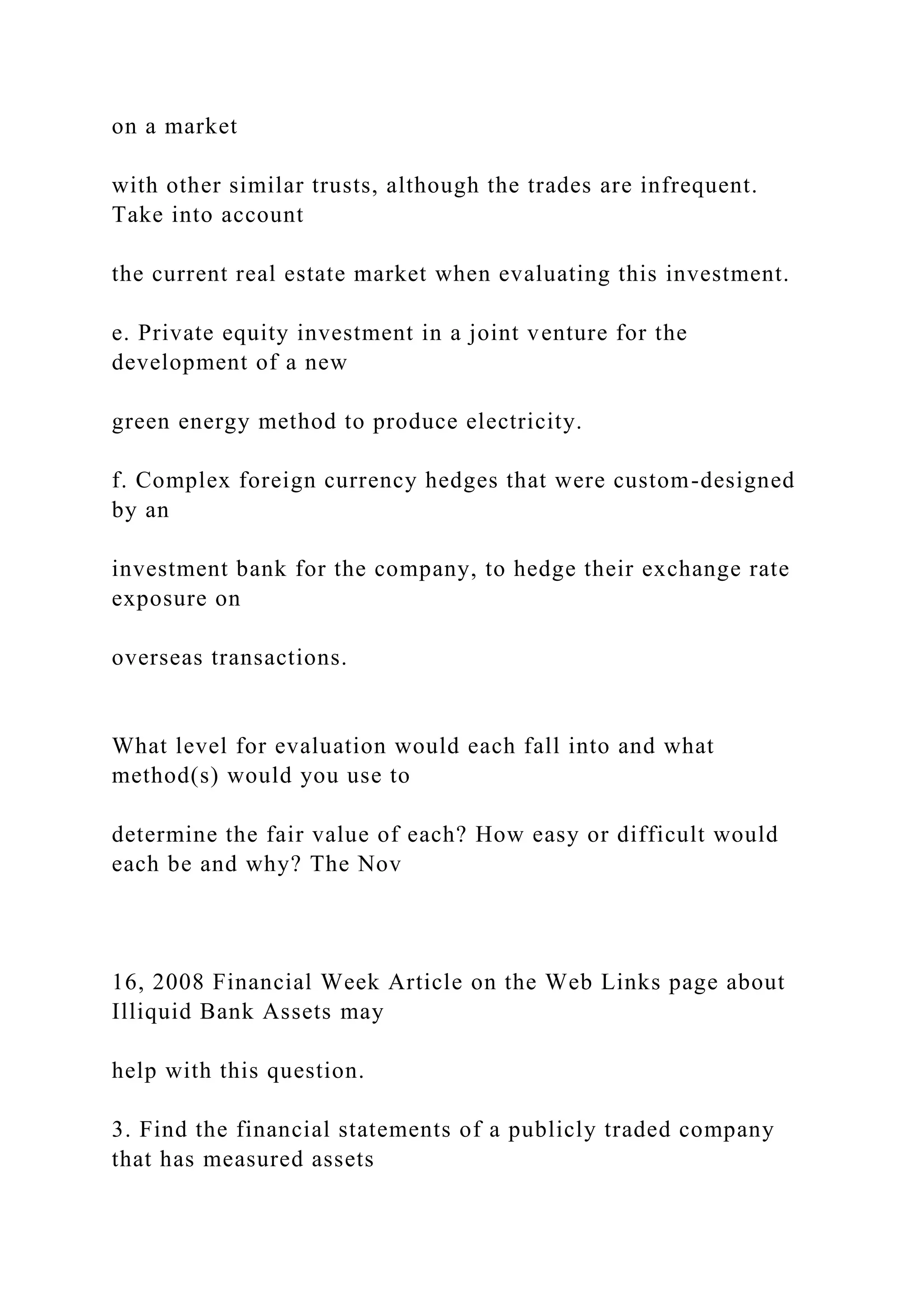on a market
with other similar trusts, although the trades are infrequent.
Take into account
the current real estate market when evaluating this investment.
e. Private equity investment in a joint venture for the
development of a new
green energy method to produce electricity.
f. Complex foreign currency hedges that were custom-designed
by an
investment bank for the company, to hedge their exchange rate
exposure on
overseas transactions.
What level for evaluation would each fall into and what
method(s) would you use to
determine the fair value of each? How easy or difficult would
each be and why? The Nov
16, 2008 Financial Week Article on the Web Links page about
Illiquid Bank Assets may
help with this question.
3. Find the financial statements of a publicly traded company
that has measured assets
 