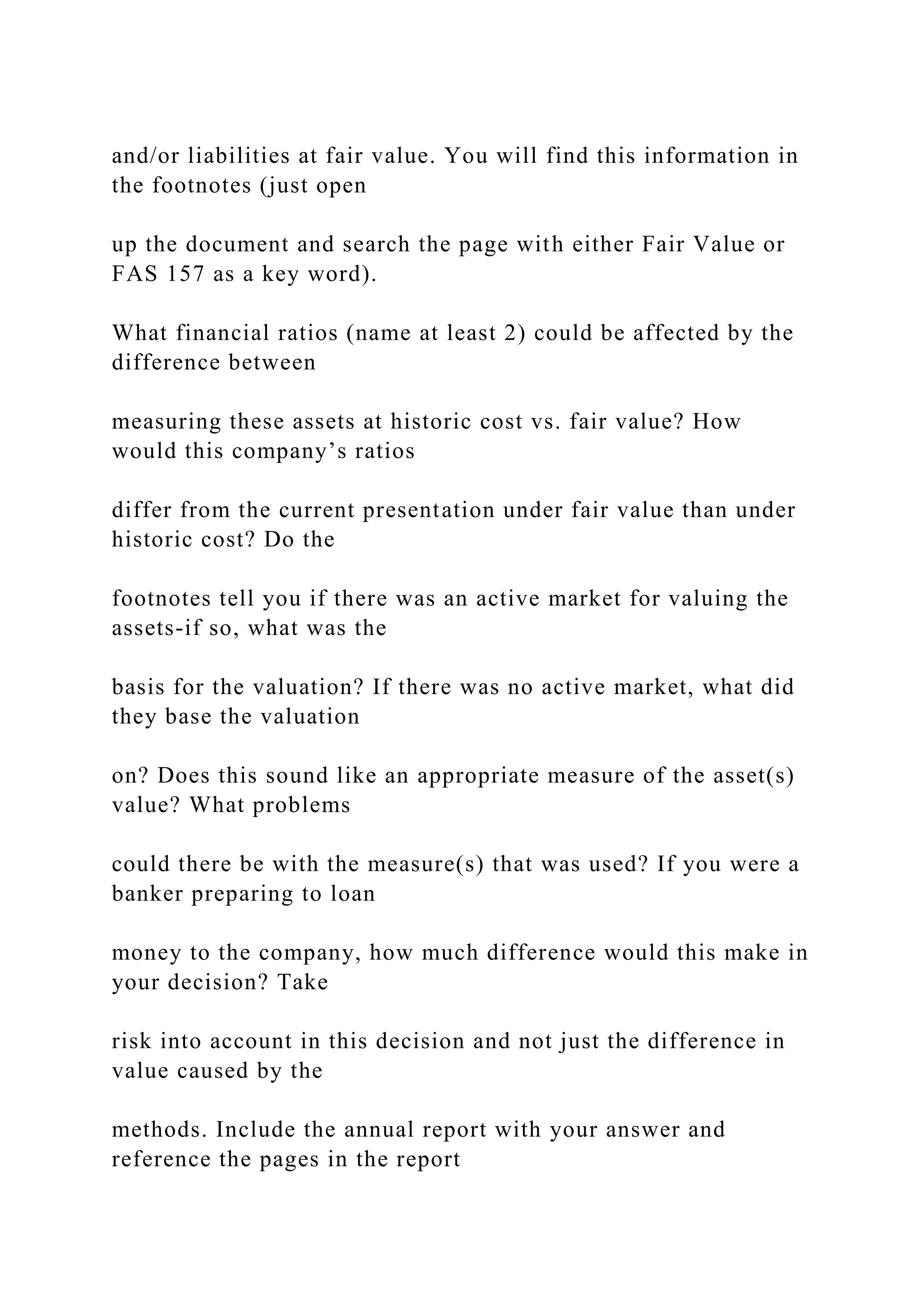 and/or liabilities at fair value. You will find this information in
the footnotes (just open
up the document and search the page with either Fair Value or
FAS 157 as a key word).
What financial ratios (name at least 2) could be affected by the
difference between
measuring these assets at historic cost vs. fair value? How
would this company’s ratios
differ from the current presentation under fair value than under
historic cost? Do the
footnotes tell you if there was an active market for valuing the
assets-if so, what was the
basis for the valuation? If there was no active market, what did
they base the valuation
on? Does this sound like an appropriate measure of the asset(s)
value? What problems
could there be with the measure(s) that was used? If you were a
banker preparing to loan
money to the company, how much difference would this make in
your decision? Take
risk into account in this decision and not just the difference in
value caused by the
methods. Include the annual report with your answer and
reference the pages in the report
 