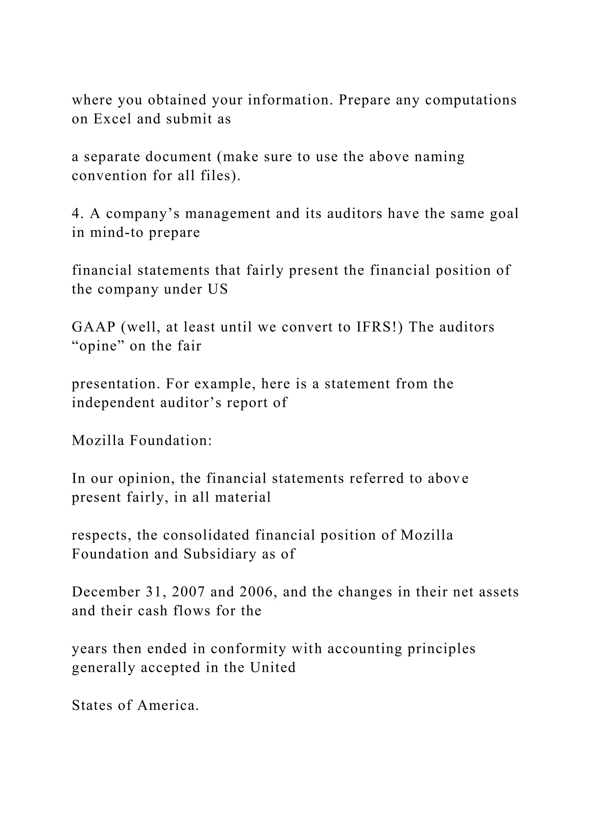 where you obtained your information. Prepare any computations
on Excel and submit as
a separate document (make sure to use the above naming
convention for all files).
4. A company’s management and its auditors have the same goal
in mind-to prepare
financial statements that fairly present the financial position of
the company under US
GAAP (well, at least until we convert to IFRS!) The auditors
“opine” on the fair
presentation. For example, here is a statement from the
independent auditor’s report of
Mozilla Foundation:
In our opinion, the financial statements referred to above
present fairly, in all material
respects, the consolidated financial position of Mozilla
Foundation and Subsidiary as of
December 31, 2007 and 2006, and the changes in their net assets
and their cash flows for the
years then ended in conformity with accounting principles
generally accepted in the United
States of America.
 