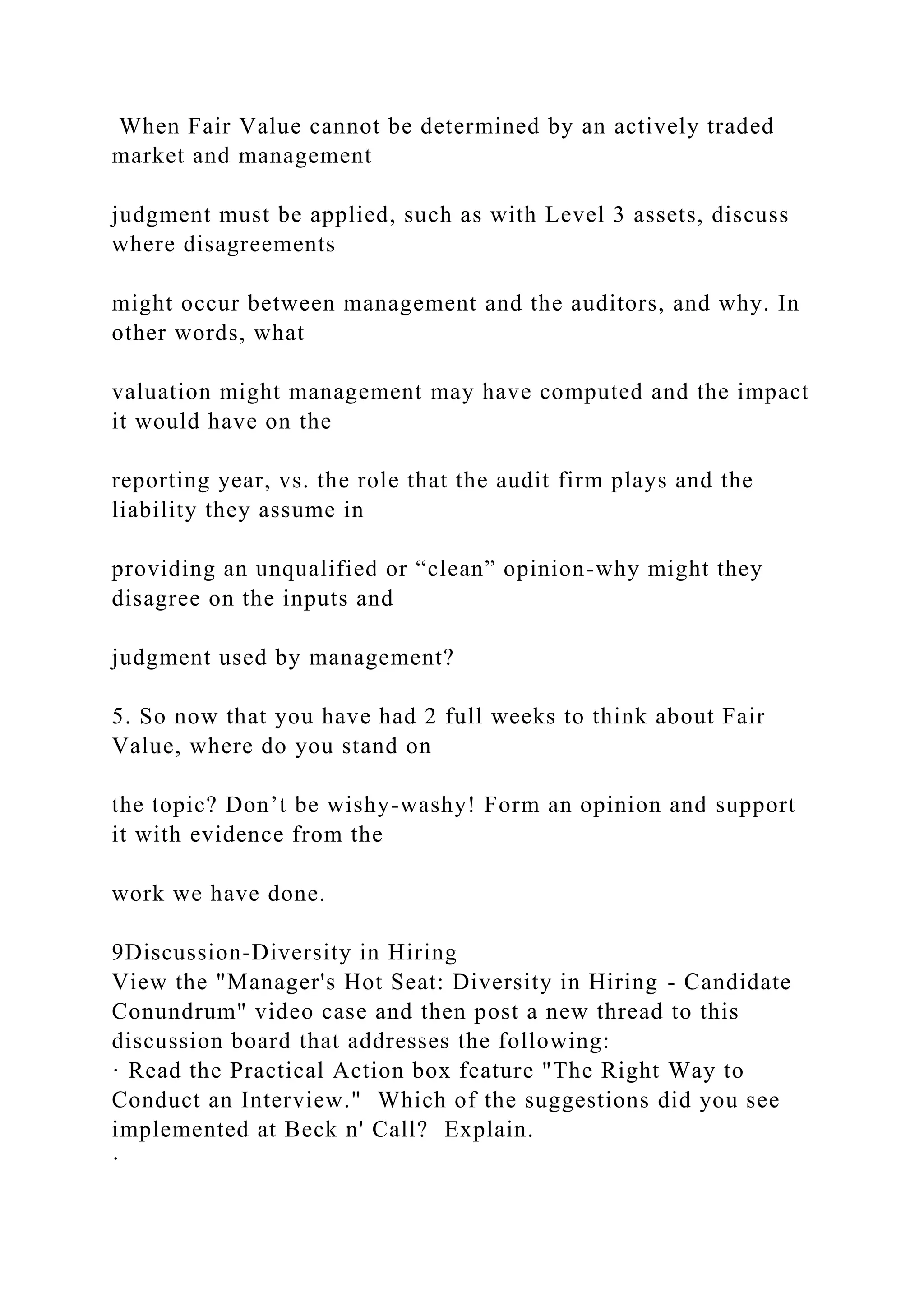 When Fair Value cannot be determined by an actively traded
market and management
judgment must be applied, such as with Level 3 assets, discuss
where disagreements
might occur between management and the auditors, and why. In
other words, what
valuation might management may have computed and the impact
it would have on the
reporting year, vs. the role that the audit firm plays and the
liability they assume in
providing an unqualified or “clean” opinion-why might they
disagree on the inputs and
judgment used by management?
5. So now that you have had 2 full weeks to think about Fair
Value, where do you stand on
the topic? Don’t be wishy-washy! Form an opinion and support
it with evidence from the
work we have done.
9Discussion-Diversity in Hiring
View the "Manager's Hot Seat: Diversity in Hiring - Candidate
Conundrum" video case and then post a new thread to this
discussion board that addresses the following:
· Read the Practical Action box feature "The Right Way to
Conduct an Interview." Which of the suggestions did you see
implemented at Beck n' Call? Explain.
·
 