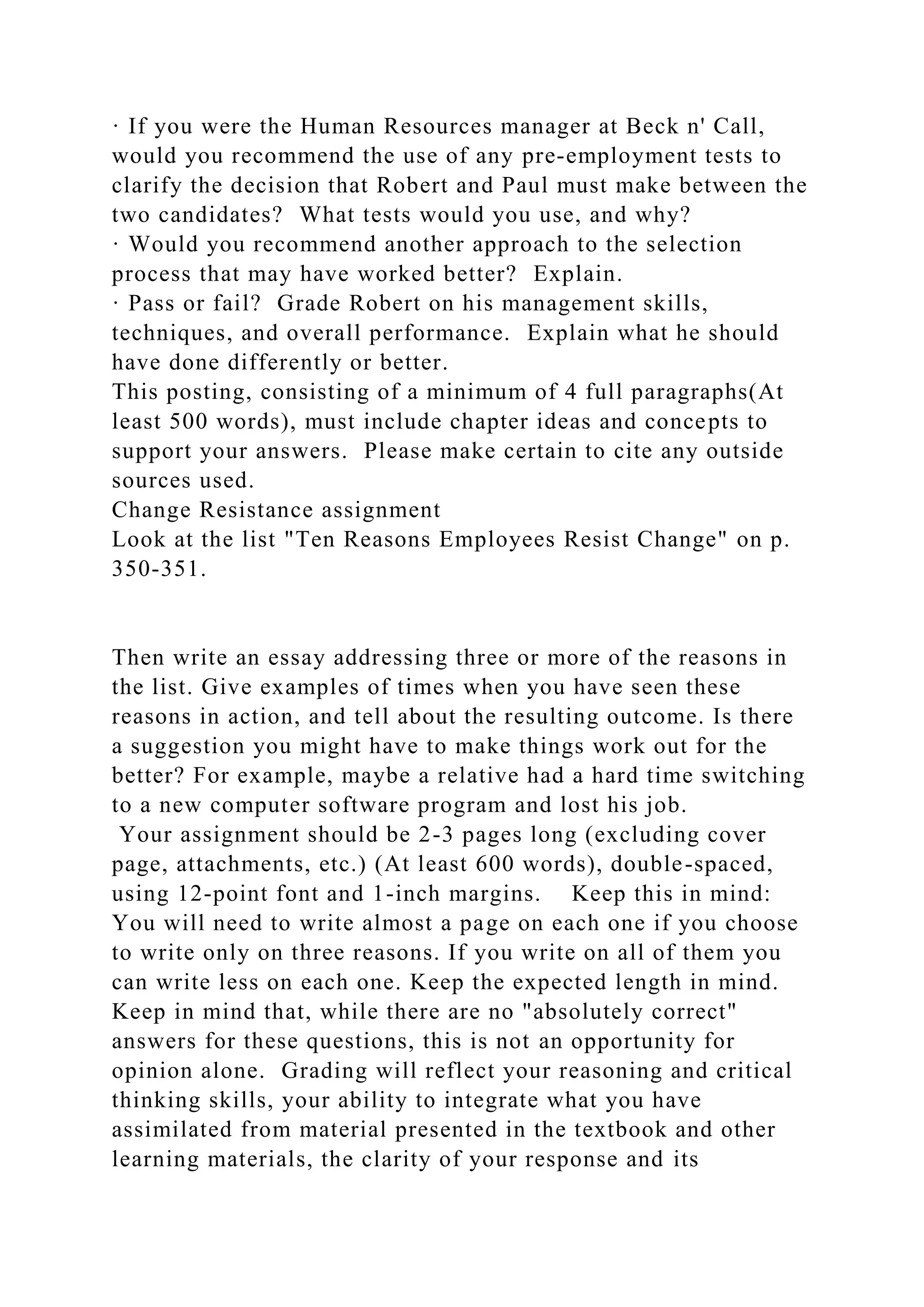 · If you were the Human Resources manager at Beck n' Call,
would you recommend the use of any pre-employment tests to
clarify the decision that Robert and Paul must make between the
two candidates? What tests would you use, and why?
· Would you recommend another approach to the selection
process that may have worked better? Explain.
· Pass or fail? Grade Robert on his management skills,
techniques, and overall performance. Explain what he should
have done differently or better.
This posting, consisting of a minimum of 4 full paragraphs(At
least 500 words), must include chapter ideas and concepts to
support your answers. Please make certain to cite any outside
sources used.
Change Resistance assignment
Look at the list "Ten Reasons Employees Resist Change" on p.
350-351.
Then write an essay addressing three or more of the reasons in
the list. Give examples of times when you have seen these
reasons in action, and tell about the resulting outcome. Is there
a suggestion you might have to make things work out for the
better? For example, maybe a relative had a hard time switching
to a new computer software program and lost his job.
Your assignment should be 2-3 pages long (excluding cover
page, attachments, etc.) (At least 600 words), double-spaced,
using 12-point font and 1-inch margins. Keep this in mind:
You will need to write almost a page on each one if you choose
to write only on three reasons. If you write on all of them you
can write less on each one. Keep the expected length in mind.
Keep in mind that, while there are no "absolutely correct"
answers for these questions, this is not an opportunity for
opinion alone. Grading will reflect your reasoning and critical
thinking skills, your ability to integrate what you have
assimilated from material presented in the textbook and other
learning materials, the clarity of your response and its
 
