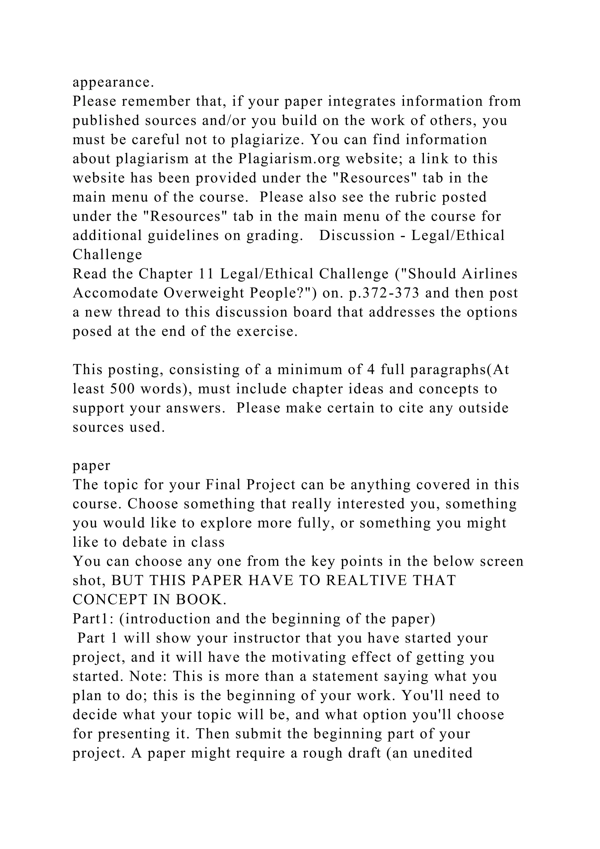appearance.
Please remember that, if your paper integrates information from
published sources and/or you build on the work of others, you
must be careful not to plagiarize. You can find information
about plagiarism at the Plagiarism.org website; a link to this
website has been provided under the "Resources" tab in the
main menu of the course. Please also see the rubric posted
under the "Resources" tab in the main menu of the course for
additional guidelines on grading. Discussion - Legal/Ethical
Challenge
Read the Chapter 11 Legal/Ethical Challenge ("Should Airlines
Accomodate Overweight People?") on. p.372-373 and then post
a new thread to this discussion board that addresses the options
posed at the end of the exercise.
This posting, consisting of a minimum of 4 full paragraphs(At
least 500 words), must include chapter ideas and concepts to
support your answers. Please make certain to cite any outside
sources used.
paper
The topic for your Final Project can be anything covered in this
course. Choose something that really interested you, something
you would like to explore more fully, or something you might
like to debate in class
You can choose any one from the key points in the below screen
shot, BUT THIS PAPER HAVE TO REALTIVE THAT
CONCEPT IN BOOK.
Part1: (introduction and the beginning of the paper)
Part 1 will show your instructor that you have started your
project, and it will have the motivating effect of getting you
started. Note: This is more than a statement saying what you
plan to do; this is the beginning of your work. You'll need to
decide what your topic will be, and what option you'll choose
for presenting it. Then submit the beginning part of your
project. A paper might require a rough draft (an unedited
 