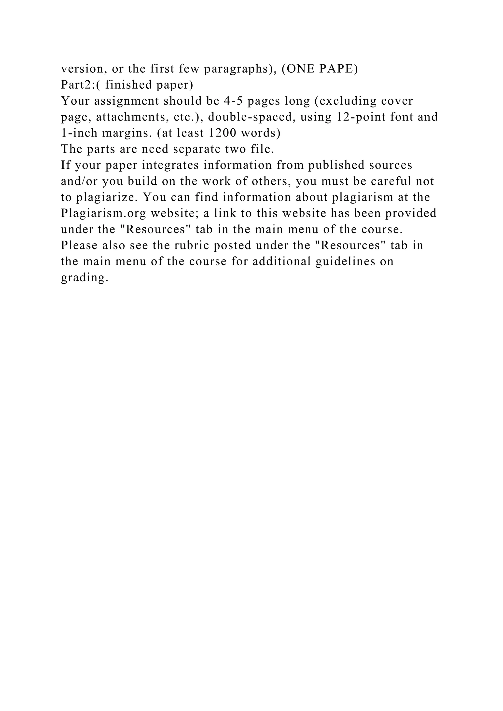 version, or the first few paragraphs), (ONE PAPE)
Part2:( finished paper)
Your assignment should be 4-5 pages long (excluding cover
page, attachments, etc.), double-spaced, using 12-point font and
1-inch margins. (at least 1200 words)
The parts are need separate two file.
If your paper integrates information from published sources
and/or you build on the work of others, you must be careful not
to plagiarize. You can find information about plagiarism at the
Plagiarism.org website; a link to this website has been provided
under the "Resources" tab in the main menu of the course.
Please also see the rubric posted under the "Resources" tab in
the main menu of the course for additional guidelines on
grading.
 