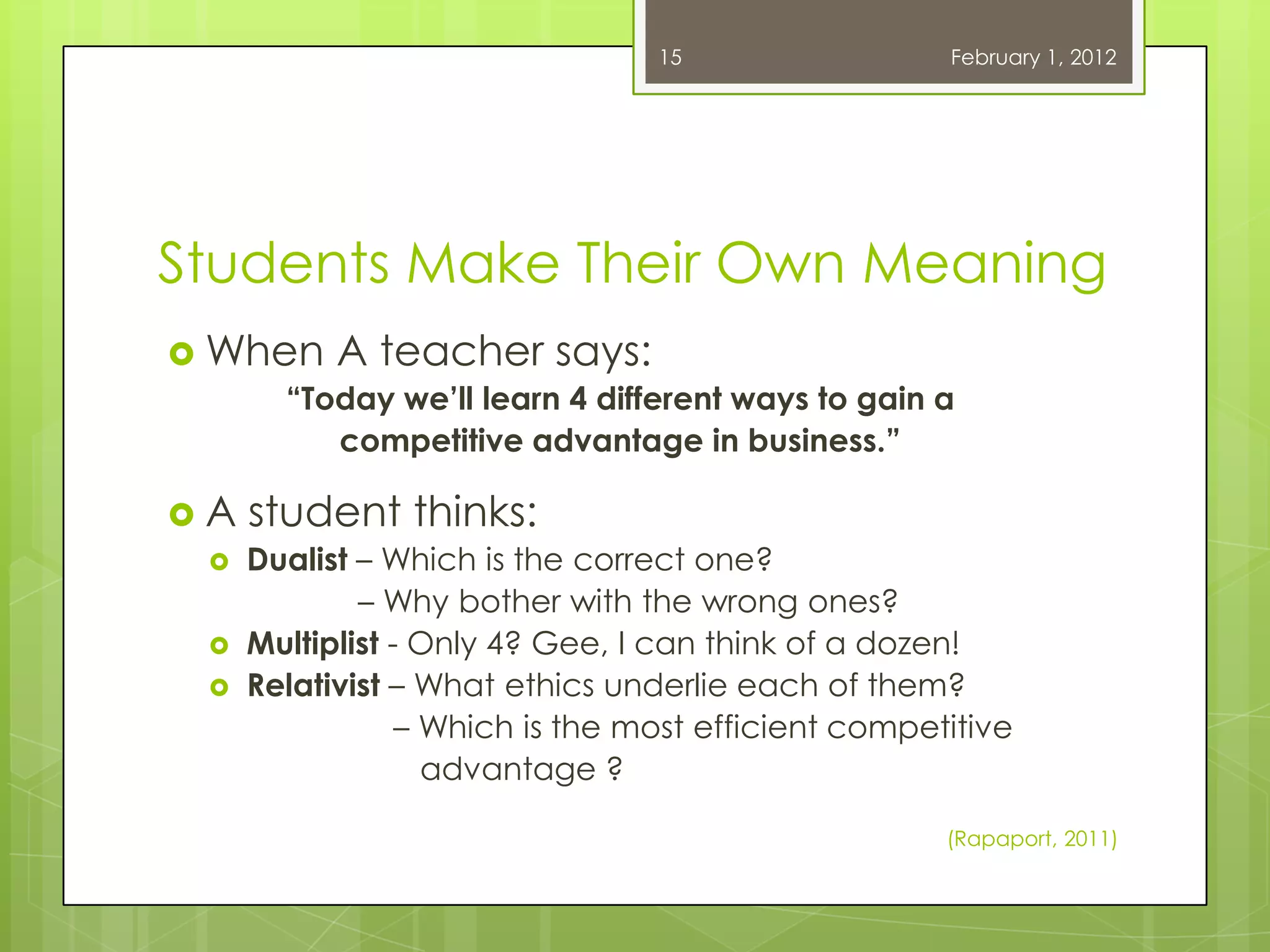 15                  February 1, 2012




Students Make Their Own Meaning
 When A teacher says:
     “Today we’ll learn 4 different ways to gain a
        competitive advantage in business.”

A    student thinks:
     Dualist – Which is the correct one?
              – Why bother with the wrong ones?
     Multiplist - Only 4? Gee, I can think of a dozen!
     Relativist – What ethics underlie each of them?
                  – Which is the most efficient competitive
                    advantage ?

                                                      (Rapaport, 2011)
 