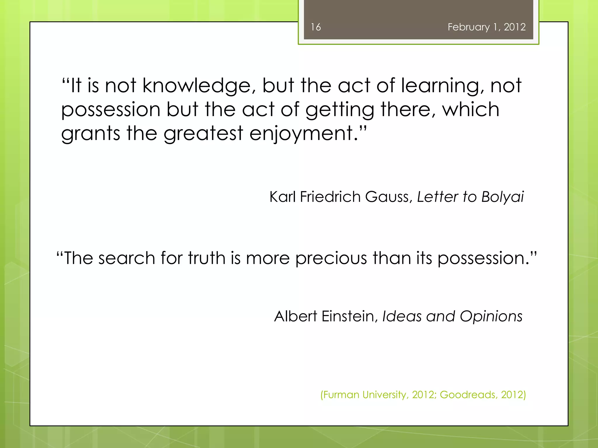16                        February 1, 2012




―It is not knowledge, but the act of learning, not
possession but the act of getting there, which
grants the greatest enjoyment.‖


                          Karl Friedrich Gauss, Letter to Bolyai



―The search for truth is more precious than its possession.‖


                           Albert Einstein, Ideas and Opinions




                                 (Furman University, 2012; Goodreads, 2012)
 