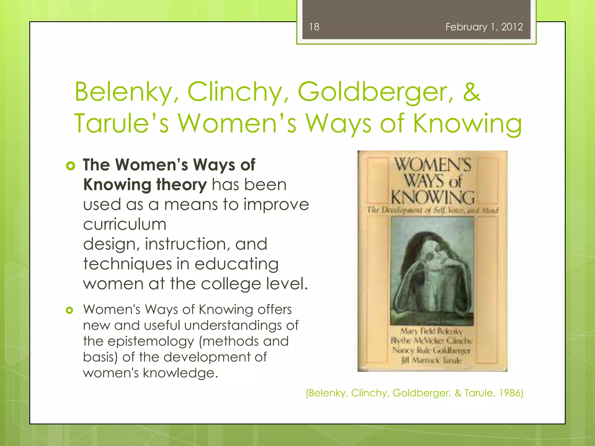 18                           February 1, 2012




Belenky, Clinchy, Goldberger, &
Tarule‘s Women‘s Ways of Knowing
   The Women’s Ways of
    Knowing theory has been
    used as a means to improve
    curriculum
    design, instruction, and
    techniques in educating
    women at the college level.
   Women's Ways of Knowing offers
    new and useful understandings of
    the epistemology (methods and
    basis) of the development of
    women's knowledge.
                                       (Belenky, Clinchy, Goldberger, & Tarule, 1986)
 