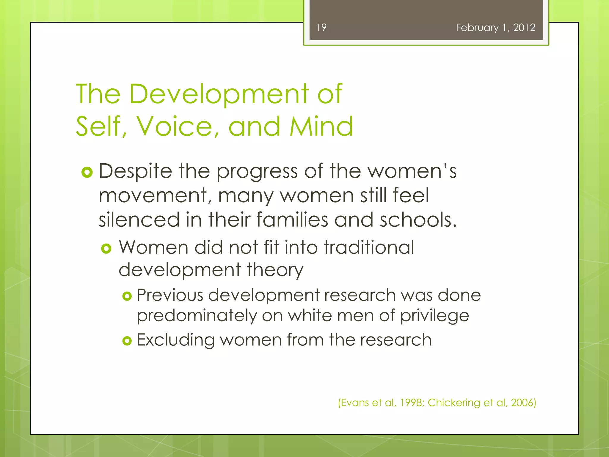 19                            February 1, 2012




The Development of
Self, Voice, and Mind
 Despitethe progress of the women‘s
 movement, many women still feel
 silenced in their families and schools.
    Women did not fit into traditional
     development theory
      Previousdevelopment research was done
       predominately on white men of privilege
      Excluding women from the research



                                (Evans et al, 1998; Chickering et al, 2006)
 