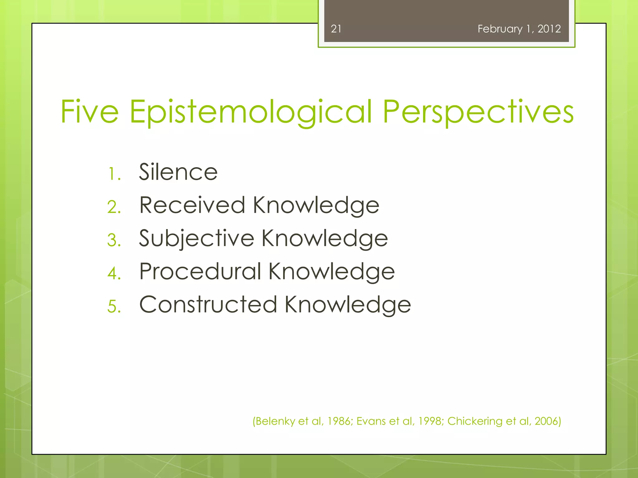21                            February 1, 2012




Five Epistemological Perspectives
   1.   Silence
   2.   Received Knowledge
   3.   Subjective Knowledge
   4.   Procedural Knowledge
   5.   Constructed Knowledge



                (Belenky et al, 1986; Evans et al, 1998; Chickering et al, 2006)
 