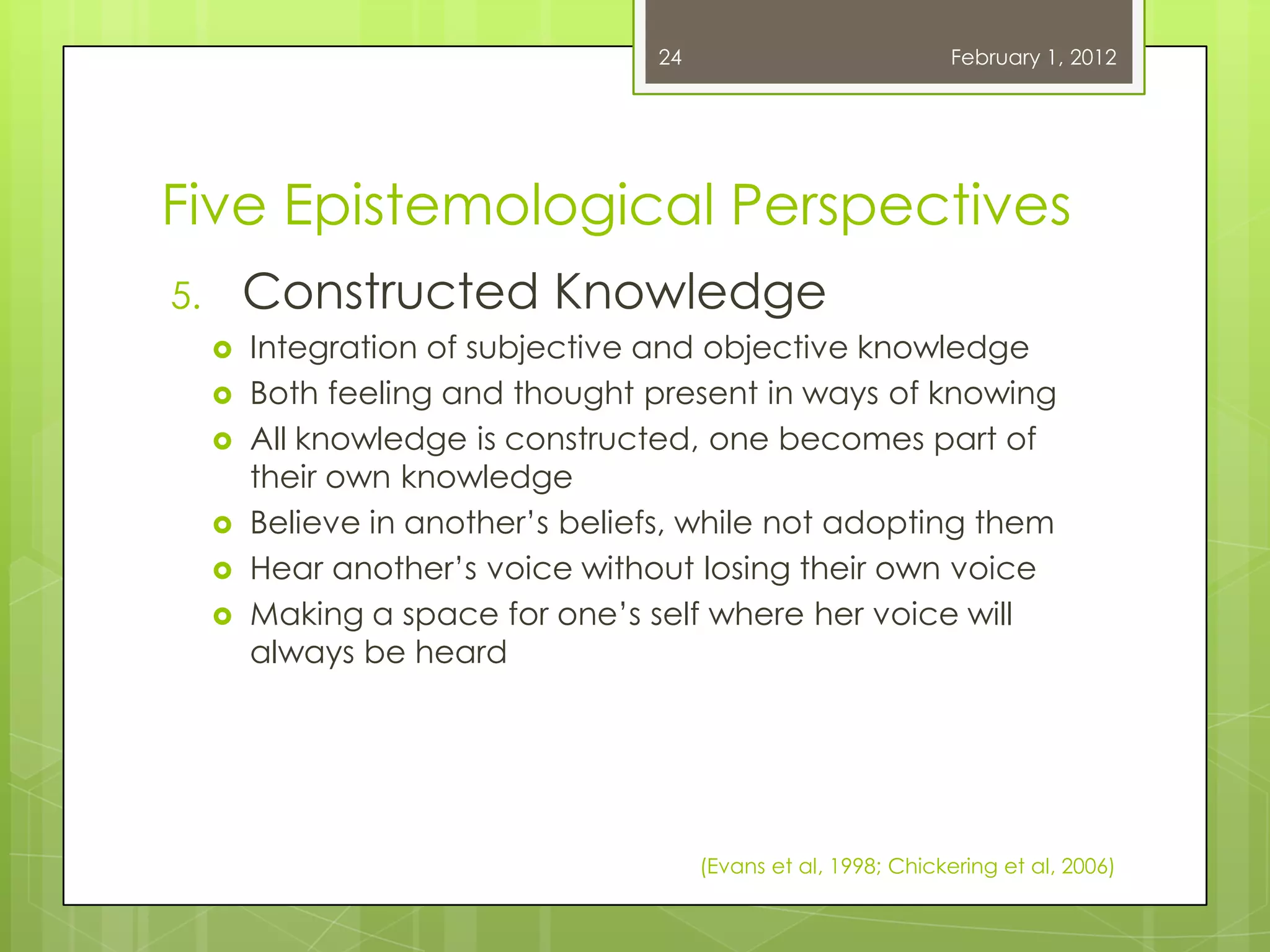 24                            February 1, 2012




Five Epistemological Perspectives
5.       Constructed Knowledge
        Integration of subjective and objective knowledge
        Both feeling and thought present in ways of knowing
        All knowledge is constructed, one becomes part of
         their own knowledge
        Believe in another‘s beliefs, while not adopting them
        Hear another‘s voice without losing their own voice
        Making a space for one‘s self where her voice will
         always be heard




                                        (Evans et al, 1998; Chickering et al, 2006)
 