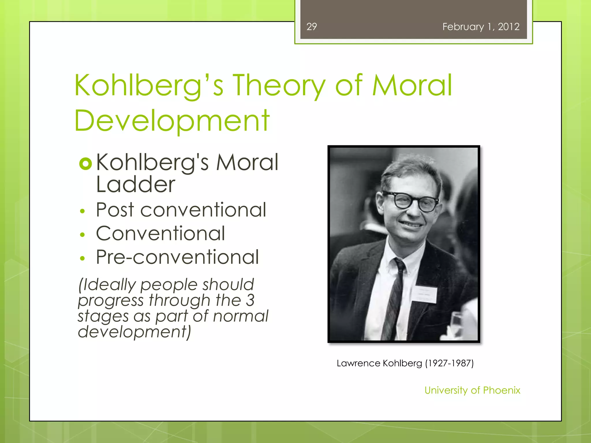 29                         February 1, 2012




Kohlberg‘s Theory of Moral
Development
 Kohlberg's     Moral
    Ladder
•   Post conventional
•   Conventional
•   Pre-conventional
(Ideally people should
progress through the 3
stages as part of normal
development)
                                Lawrence Kohlberg (1927-1987)


                                                  University of Phoenix
 