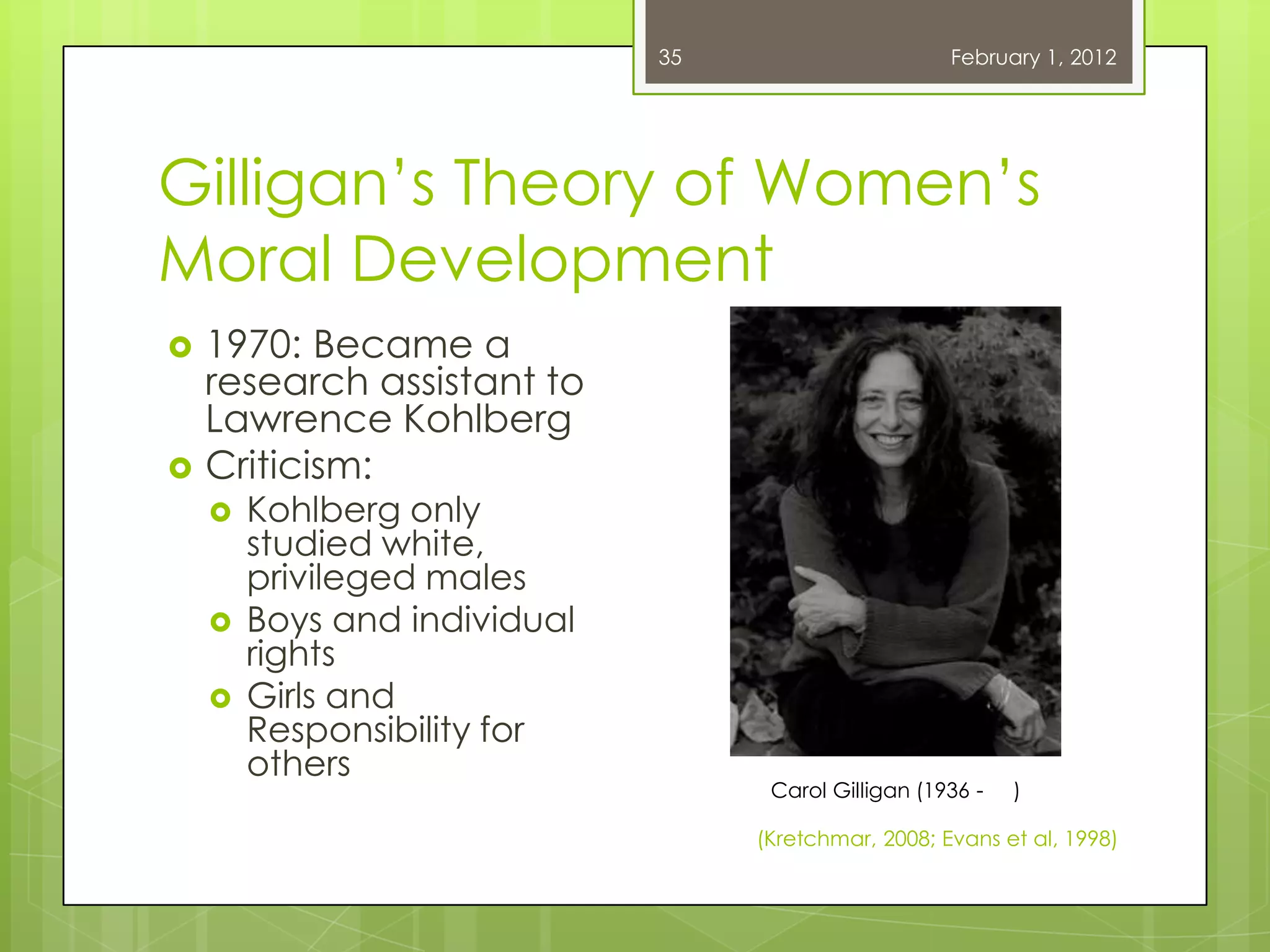 35                      February 1, 2012




Gilligan‘s Theory of Women‘s
Moral Development
   1970: Became a
    research assistant to
    Lawrence Kohlberg
   Criticism:
       Kohlberg only
        studied white,
        privileged males
       Boys and individual
        rights
       Girls and
        Responsibility for
        others
                                    Carol Gilligan (1936 -   )

                                   (Kretchmar, 2008; Evans et al, 1998)
 