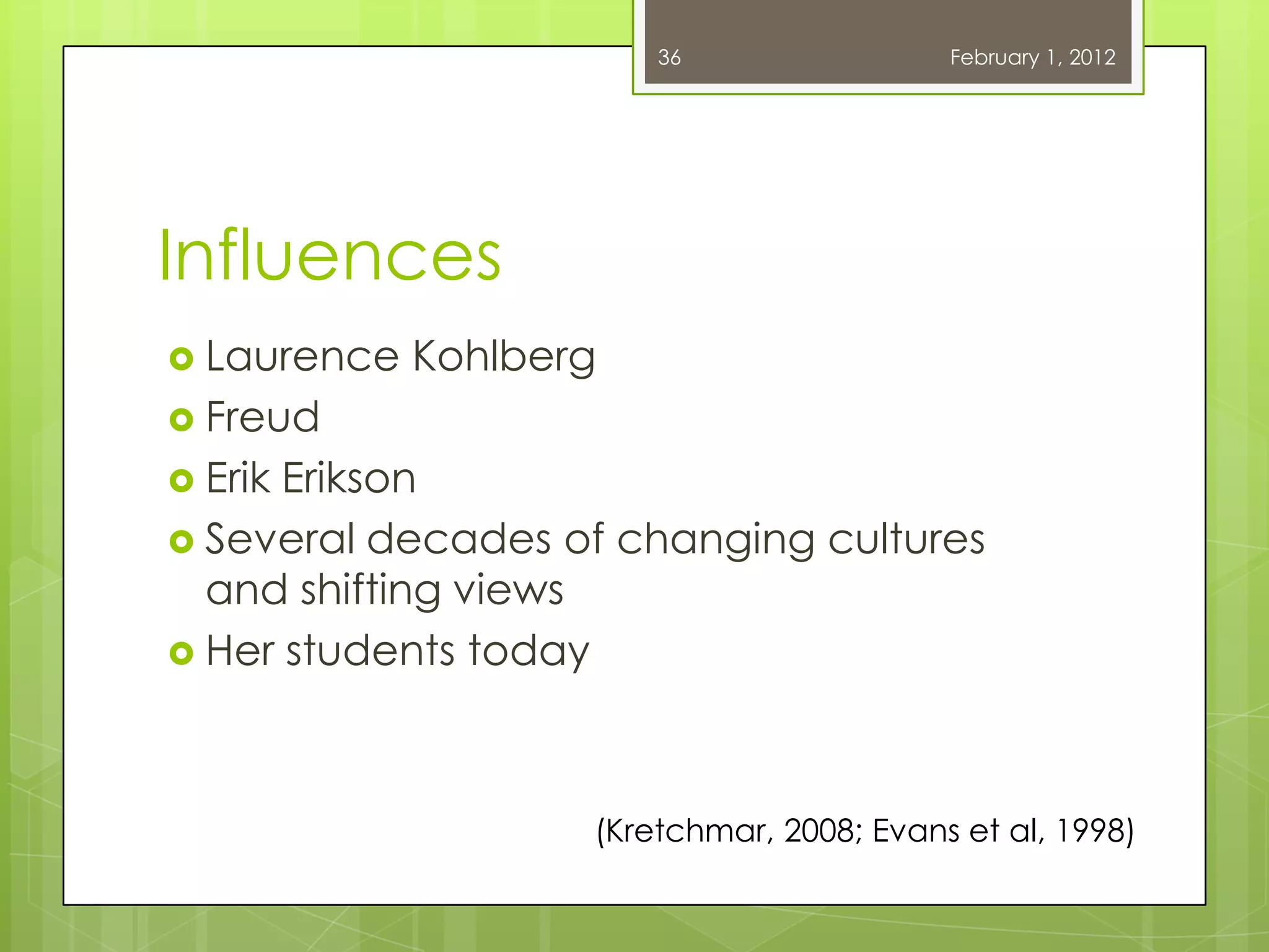36                 February 1, 2012




Influences
 Laurence   Kohlberg
 Freud
 ErikErikson
 Several decades of changing cultures
  and shifting views
 Her students today




                    (Kretchmar, 2008; Evans et al, 1998)
 