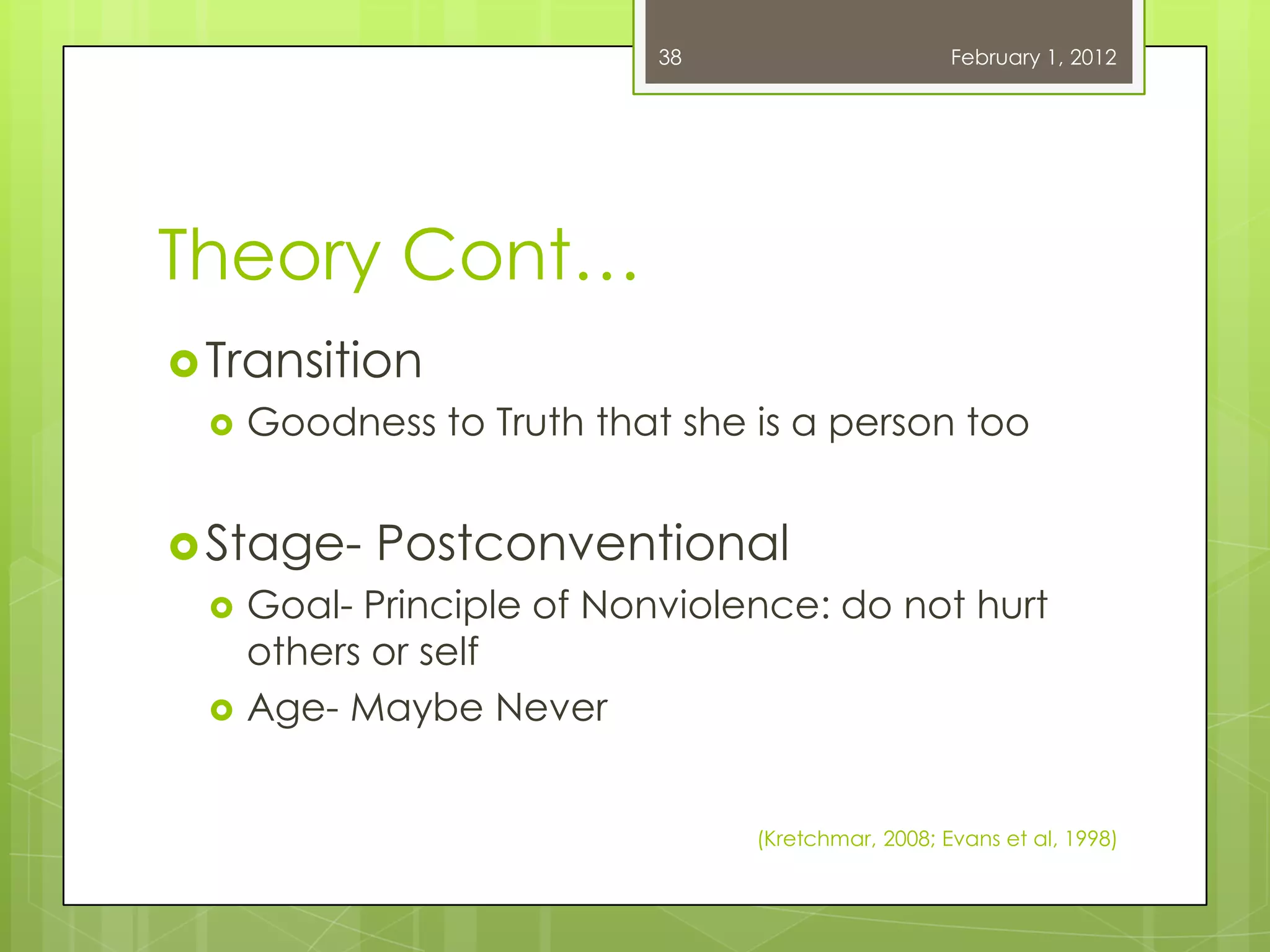 38                      February 1, 2012




Theory Cont…
 Transition
    Goodness to Truth that she is a person too


 Stage-   Postconventional
    Goal- Principle of Nonviolence: do not hurt
     others or self
    Age- Maybe Never


                                (Kretchmar, 2008; Evans et al, 1998)
 