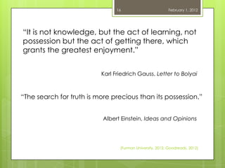 16                        February 1, 2012




―It is not knowledge, but the act of learning, not
possession but the act of getting there, which
grants the greatest enjoyment.‖


                          Karl Friedrich Gauss, Letter to Bolyai



―The search for truth is more precious than its possession.‖


                           Albert Einstein, Ideas and Opinions




                                 (Furman University, 2012; Goodreads, 2012)
 