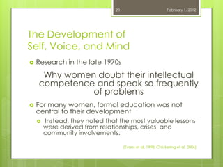 20                            February 1, 2012




The Development of
Self, Voice, and Mind
   Research in the late 1970s
     Why women doubt their intellectual
    competence and speak so frequently
              of problems
   For many women, formal education was not
    central to their development
       Instead, they noted that the most valuable lessons
        were derived from relationships, crises, and
        community involvements.

                                    (Evans et al, 1998; Chickering et al, 2006)
 
