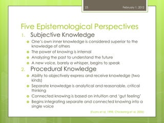 23                            February 1, 2012




Five Epistemological Perspectives
1.       Subjective Knowledge
        One‘s own inner knowledge is considered superior to the
         knowledge of others
        The power of knowing is internal
        Analyzing the past to understand the future
        A new voice, barely a whisper, begins to speak
2.       Procedural Knowledge
        Ability to objectively express and receive knowledge (two
         kinds)
        Separate knowledge is analytical and reasonable, critical
         thinking
        Connected knowing is based on intuition and ‗gut feeling‘
        Begins integrating separate and connected knowing into a
         single voice
                                         (Evans et al, 1998; Chickering et al, 2006)
 