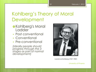 29                         February 1, 2012




Kohlberg‘s Theory of Moral
Development
 Kohlberg's     Moral
    Ladder
•   Post conventional
•   Conventional
•   Pre-conventional
(Ideally people should
progress through the 3
stages as part of normal
development)
                                Lawrence Kohlberg (1927-1987)


                                                  University of Phoenix
 