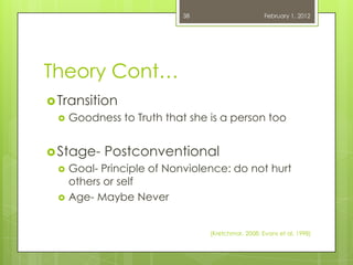 38                      February 1, 2012




Theory Cont…
 Transition
    Goodness to Truth that she is a person too


 Stage-   Postconventional
    Goal- Principle of Nonviolence: do not hurt
     others or self
    Age- Maybe Never


                                (Kretchmar, 2008; Evans et al, 1998)
 