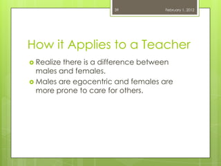 39           February 1, 2012




How it Applies to a Teacher
 Realizethere is a difference between
  males and females.
 Males are egocentric and females are
  more prone to care for others.
 