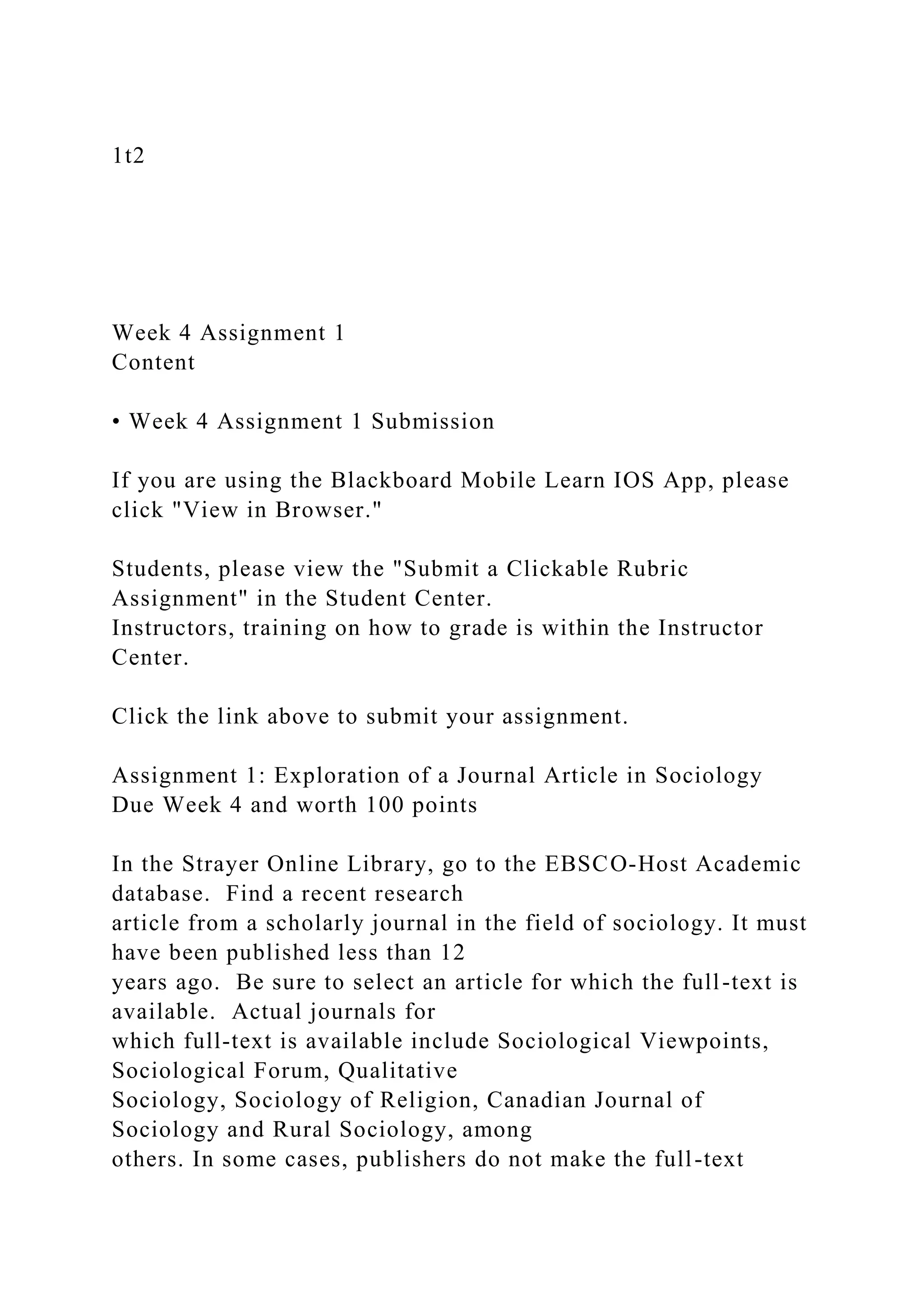 1t2
Week 4 Assignment 1
Content
• Week 4 Assignment 1 Submission
If you are using the Blackboard Mobile Learn IOS App, please
click "View in Browser."
Students, please view the "Submit a Clickable Rubric
Assignment" in the Student Center.
Instructors, training on how to grade is within the Instructor
Center.
Click the link above to submit your assignment.
Assignment 1: Exploration of a Journal Article in Sociology
Due Week 4 and worth 100 points
In the Strayer Online Library, go to the EBSCO-Host Academic
database. Find a recent research
article from a scholarly journal in the field of sociology. It must
have been published less than 12
years ago. Be sure to select an article for which the full-text is
available. Actual journals for
which full-text is available include Sociological Viewpoints,
Sociological Forum, Qualitative
Sociology, Sociology of Religion, Canadian Journal of
Sociology and Rural Sociology, among
others. In some cases, publishers do not make the full-text
 